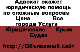 Адвокат окажет юридическую помощь по сложным вопросам  › Цена ­ 1 200 - Все города Услуги » Юридические   . Крым,Судак